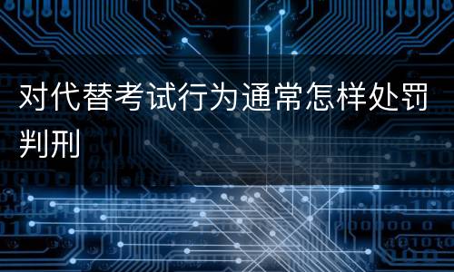 对代替考试行为通常怎样处罚判刑