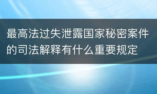 最高法过失泄露国家秘密案件的司法解释有什么重要规定