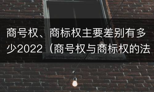 商号权、商标权主要差别有多少2022（商号权与商标权的法律冲突与解决）