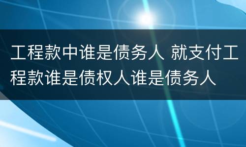 工程款中谁是债务人 就支付工程款谁是债权人谁是债务人