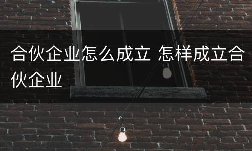 合伙企业怎么成立 怎样成立合伙企业