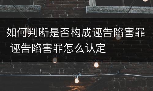 如何判断是否构成诬告陷害罪 诬告陷害罪怎么认定