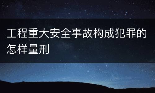 工程重大安全事故构成犯罪的怎样量刑