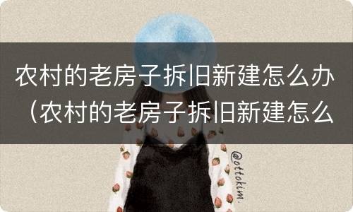 农村的老房子拆旧新建怎么办（农村的老房子拆旧新建怎么办呢）