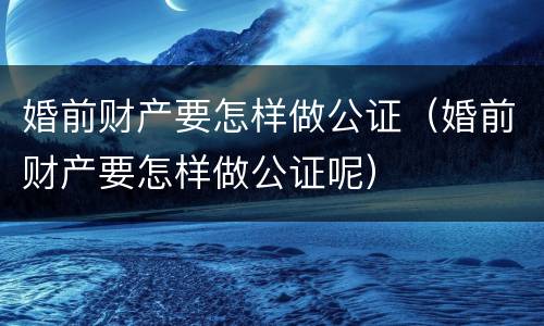 婚前财产要怎样做公证（婚前财产要怎样做公证呢）