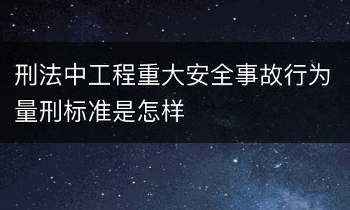 刑法中工程重大安全事故行为量刑标准是怎样
