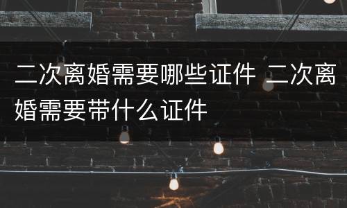 二次离婚需要哪些证件 二次离婚需要带什么证件