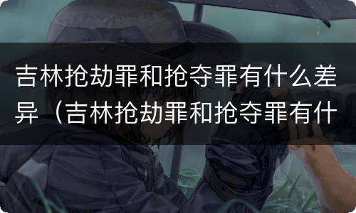 吉林抢劫罪和抢夺罪有什么差异（吉林抢劫罪和抢夺罪有什么差异吗）