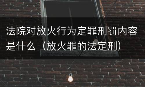 法院对放火行为定罪刑罚内容是什么（放火罪的法定刑）