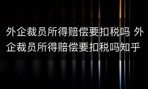 外企裁员所得赔偿要扣税吗 外企裁员所得赔偿要扣税吗知乎
