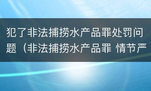 犯了非法捕捞水产品罪处罚问题（非法捕捞水产品罪 情节严重）