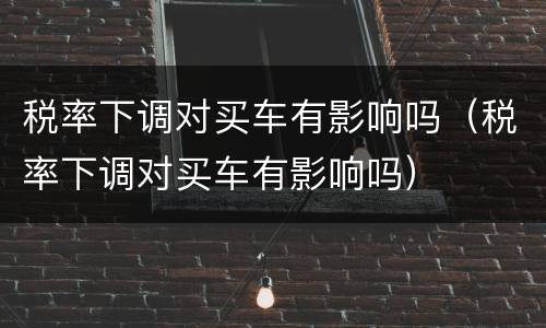 税率下调对买车有影响吗（税率下调对买车有影响吗）