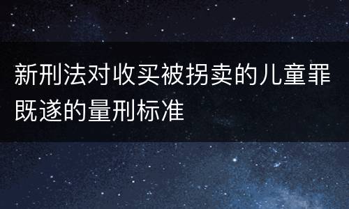 新刑法对收买被拐卖的儿童罪既遂的量刑标准