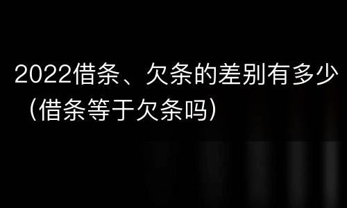 2022借条、欠条的差别有多少（借条等于欠条吗）