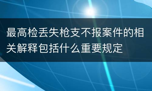最高检丢失枪支不报案件的相关解释包括什么重要规定