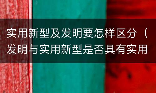 实用新型及发明要怎样区分（发明与实用新型是否具有实用性）