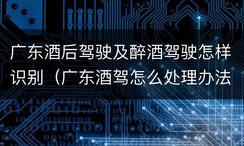 广东酒后驾驶及醉酒驾驶怎样识别（广东酒驾怎么处理办法）