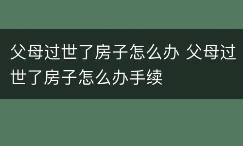 父母过世了房子怎么办 父母过世了房子怎么办手续