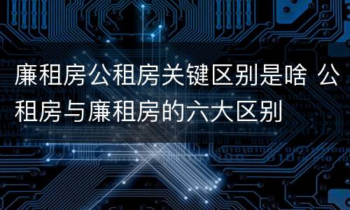 廉租房公租房关键区别是啥 公租房与廉租房的六大区别
