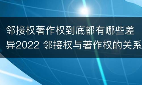 邻接权著作权到底都有哪些差异2022 邻接权与著作权的关系是怎样的