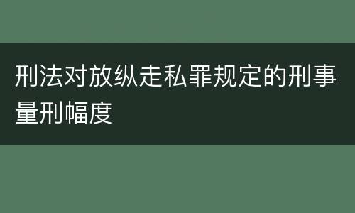 刑法对放纵走私罪规定的刑事量刑幅度