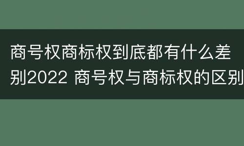商号权商标权到底都有什么差别2022 商号权与商标权的区别