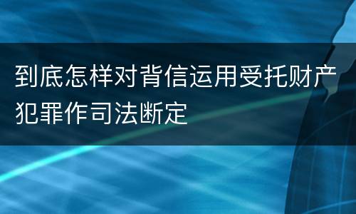 到底怎样对背信运用受托财产犯罪作司法断定