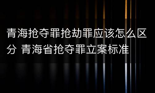 青海抢夺罪抢劫罪应该怎么区分 青海省抢夺罪立案标准