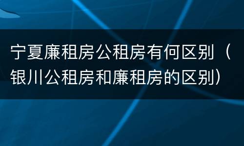 宁夏廉租房公租房有何区别（银川公租房和廉租房的区别）