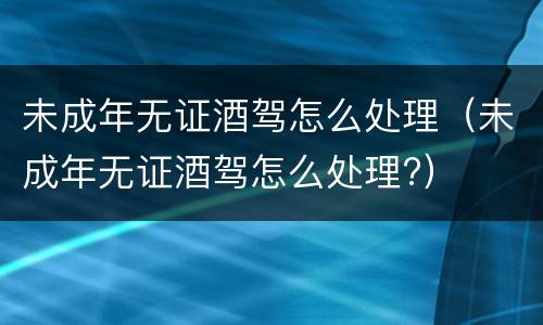 未成年无证酒驾怎么处理（未成年无证酒驾怎么处理?）