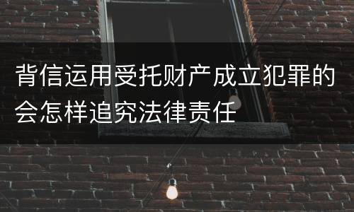背信运用受托财产成立犯罪的会怎样追究法律责任