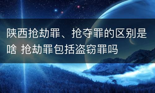 陕西抢劫罪、抢夺罪的区别是啥 抢劫罪包括盗窃罪吗