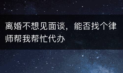 离婚不想见面谈，能否找个律师帮我帮忙代办