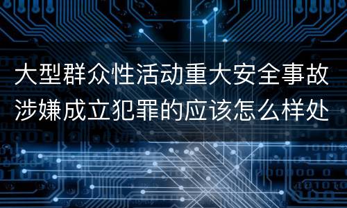 大型群众性活动重大安全事故涉嫌成立犯罪的应该怎么样处罚