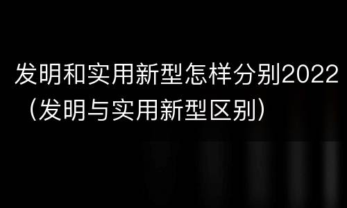 发明和实用新型怎样分别2022（发明与实用新型区别）