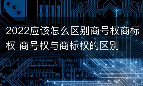 2022应该怎么区别商号权商标权 商号权与商标权的区别