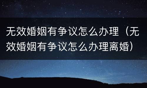 无效婚姻有争议怎么办理（无效婚姻有争议怎么办理离婚）