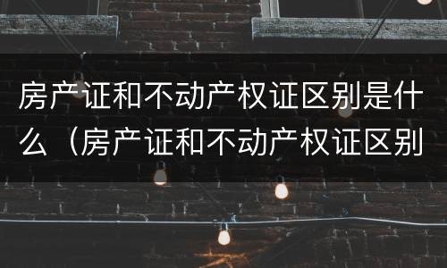房产证和不动产权证区别是什么（房产证和不动产权证区别是什么呢）