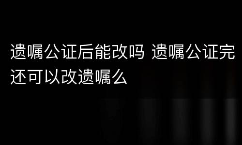 遗嘱公证后能改吗 遗嘱公证完还可以改遗嘱么