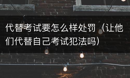 代替考试要怎么样处罚（让他们代替自己考试犯法吗）