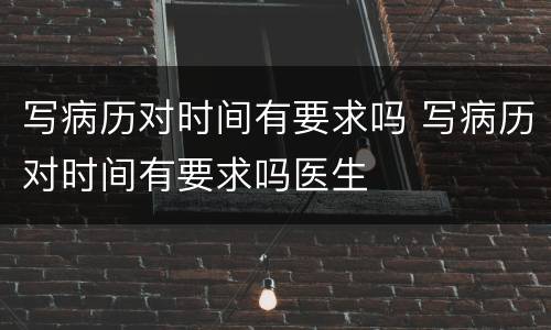 写病历对时间有要求吗 写病历对时间有要求吗医生