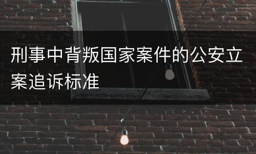 刑事中背叛国家案件的公安立案追诉标准