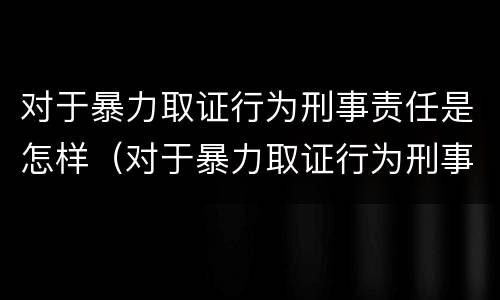 对于暴力取证行为刑事责任是怎样（对于暴力取证行为刑事责任是怎样认定的）