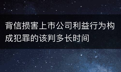 背信损害上市公司利益行为构成犯罪的该判多长时间