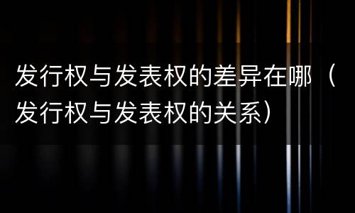 发行权与发表权的差异在哪（发行权与发表权的关系）
