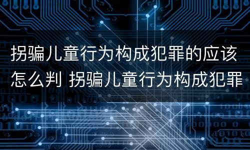 拐骗儿童行为构成犯罪的应该怎么判 拐骗儿童行为构成犯罪的应该怎么判刑
