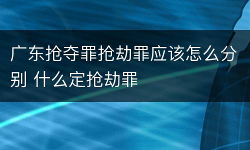 广东抢夺罪抢劫罪应该怎么分别 什么定抢劫罪