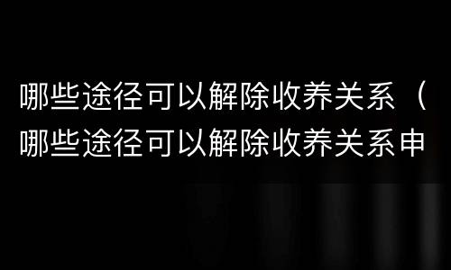 哪些途径可以解除收养关系（哪些途径可以解除收养关系申请）