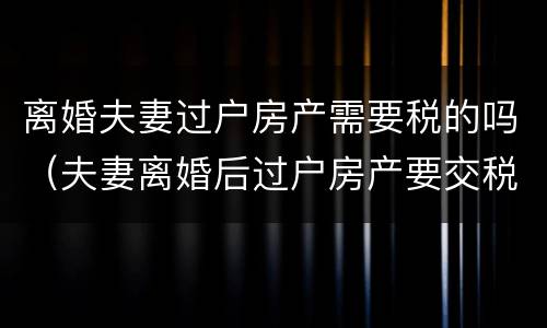 离婚夫妻过户房产需要税的吗（夫妻离婚后过户房产要交税吗）
