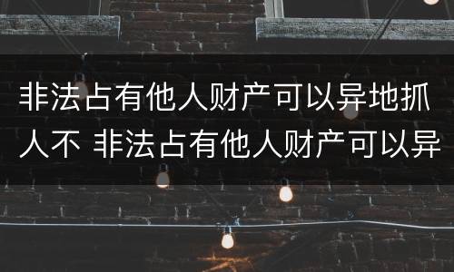 非法占有他人财产可以异地抓人不 非法占有他人财产可以异地抓人不拘留吗